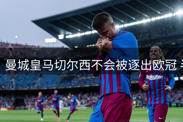 曼城皇马切尔西不会被逐出欧冠 半决赛如期进行