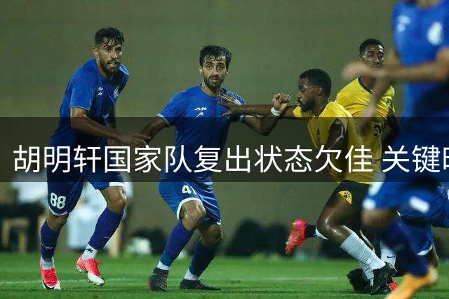 胡明轩国家队复出状态欠佳 关键时段未获主帅信任